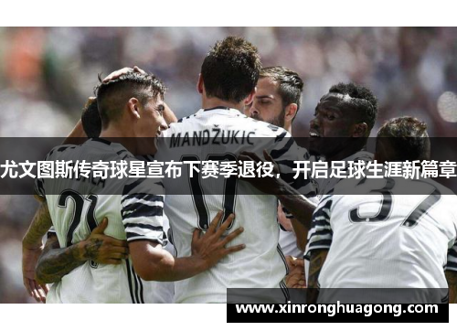 尤文图斯传奇球星宣布下赛季退役，开启足球生涯新篇章