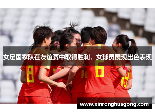 女足国家队在友谊赛中取得胜利，女球员展现出色表现