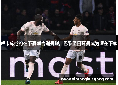 卢卡库或将在下赛季告别曼联，巴黎圣日耳曼成为潜在下家